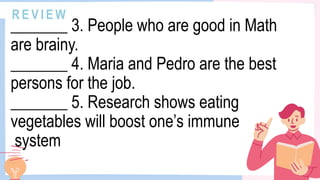 R E V I E W
_______ 3. People who are good in Math
are brainy.
_______ 4. Maria and Pedro are the best
persons for the job.
_______ 5. Research shows eating
vegetables will boost one’s immune
system
 
