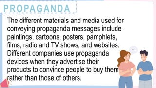 PROPAGANDA
The different materials and media used for
conveying propaganda messages include
paintings, cartoons, posters, pamphlets,
films, radio and TV shows, and websites.
Different companies use propaganda
devices when they advertise their
products to convince people to buy them
rather than those of others.
 