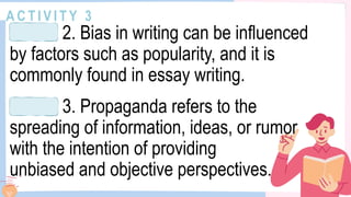 A C T I V I T Y 3
2. Bias in writing can be influenced
by factors such as popularity, and it is
commonly found in essay writing.
3. Propaganda refers to the
spreading of information, ideas, or rumor
with the intention of providing
unbiased and objective perspectives.
 