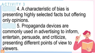 A C T I V I T Y 3
4. A characteristic of bias is
presenting highly selected facts but offering
only opinions.
5. Propaganda devices are
commonly used in advertising to inform,
entertain, persuade, and criticize,
presenting different points of view to
viewers.
 