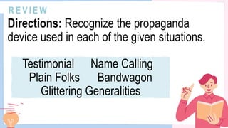 R E V I E W
Directions: Recognize the propaganda
device used in each of the given situations.
Testimonial Name Calling
Plain Folks Bandwagon
Glittering Generalities
 