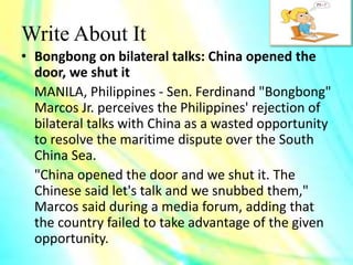Write About It
• Bongbong on bilateral talks: China opened the
door, we shut it
MANILA, Philippines - Sen. Ferdinand "Bongbong"
Marcos Jr. perceives the Philippines' rejection of
bilateral talks with China as a wasted opportunity
to resolve the maritime dispute over the South
China Sea.
"China opened the door and we shut it. The
Chinese said let's talk and we snubbed them,"
Marcos said during a media forum, adding that
the country failed to take advantage of the given
opportunity.
 