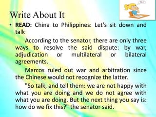 Write About It
• READ: China to Philippines: Let's sit down and
talk
According to the senator, there are only three
ways to resolve the said dispute: by war,
adjudication or multilateral or bilateral
agreements.
Marcos ruled out war and arbitration since
the Chinese would not recognize the latter.
"So talk, and tell them: we are not happy with
what you are doing and we do not agree with
what you are doing. But the next thing you say is:
how do we fix this?" the senator said.
 