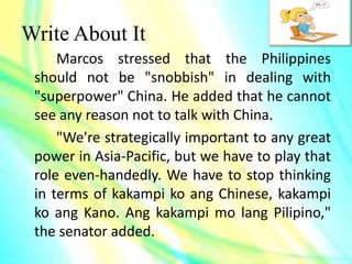 Write About It
Marcos stressed that the Philippines
should not be "snobbish" in dealing with
"superpower" China. He added that he cannot
see any reason not to talk with China.
"We're strategically important to any great
power in Asia-Pacific, but we have to play that
role even-handedly. We have to stop thinking
in terms of kakampi ko ang Chinese, kakampi
ko ang Kano. Ang kakampi mo lang Pilipino,"
the senator added.
 