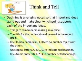 Think and Tell
• Outlining is arranging notes so that important ideas
stand out and make clear which point supports
each of the important ideas.
– Things to remember in making an outline;
– The title for the outline should be used in the report
itself.
– Use Roman numerals I, II, III etc. to number topic from
the others.
– Use capital letters A, B, C, D, to indicate subheadings.
– Use Arabic numerals 1, 2, 3 to number detail headings.
 