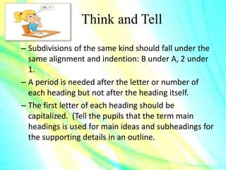 Think and Tell
– Subdivisions of the same kind should fall under the
same alignment and indention: B under A, 2 under
1.
– A period is needed after the letter or number of
each heading but not after the heading itself.
– The first letter of each heading should be
capitalized. (Tell the pupils that the term main
headings is used for main ideas and subheadings for
the supporting details in an outline.
 
