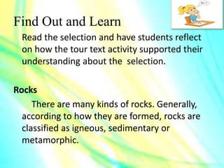 Find Out and Learn
Read the selection and have students reflect
on how the tour text activity supported their
understanding about the selection.
Rocks
There are many kinds of rocks. Generally,
according to how they are formed, rocks are
classified as igneous, sedimentary or
metamorphic.
 