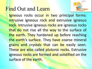 Find Out and Learn
Igneous rocks occur in two principal forms:
intrusive igneous rock and extrusive igneous
rock. Intrusive igneous rocks are igneous rocks
that do not rise all the way to the surface of
the earth. They hardened up before reaching
the earth’s surface. They have coarse mineral
grains and crystals that can be easily seen.
These are also called plutonic rocks. Extrusive
igneous rocks are formed and solidified on the
surface of the earth.
 