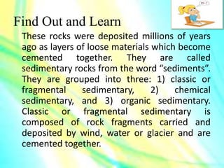 Find Out and Learn
These rocks were deposited millions of years
ago as layers of loose materials which become
cemented together. They are called
sedimentary rocks from the word “sediments”.
They are grouped into three: 1) classic or
fragmental sedimentary, 2) chemical
sedimentary, and 3) organic sedimentary.
Classic or fragmental sedimentary is
composed of rock fragments carried and
deposited by wind, water or glacier and are
cemented together.
 