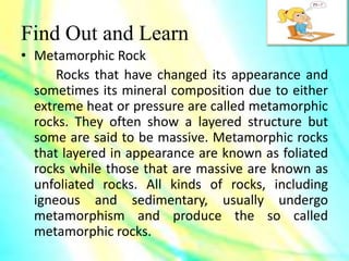 Find Out and Learn
• Metamorphic Rock
Rocks that have changed its appearance and
sometimes its mineral composition due to either
extreme heat or pressure are called metamorphic
rocks. They often show a layered structure but
some are said to be massive. Metamorphic rocks
that layered in appearance are known as foliated
rocks while those that are massive are known as
unfoliated rocks. All kinds of rocks, including
igneous and sedimentary, usually undergo
metamorphism and produce the so called
metamorphic rocks.
 