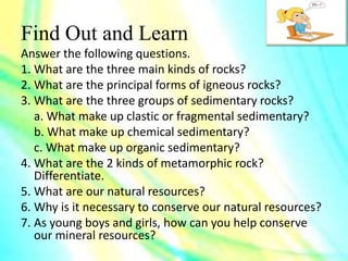 Find Out and Learn
Answer the following questions.
1. What are the three main kinds of rocks?
2. What are the principal forms of igneous rocks?
3. What are the three groups of sedimentary rocks?
a. What make up clastic or fragmental sedimentary?
b. What make up chemical sedimentary?
c. What make up organic sedimentary?
4. What are the 2 kinds of metamorphic rock?
Differentiate.
5. What are our natural resources?
6. Why is it necessary to conserve our natural resources?
7. As young boys and girls, how can you help conserve
our mineral resources?
 