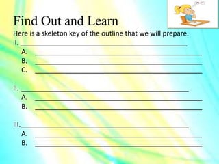 Find Out and Learn
Here is a skeleton key of the outline that we will prepare.
I. ____________________________________________
A. ____________________________________________
B. ____________________________________________
C. ____________________________________________
II. ____________________________________________
A. ____________________________________________
B. ____________________________________________
III.____________________________________________
A. ____________________________________________
B. ____________________________________________
 