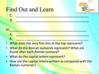 Find Out and Learn
C. _________________________________________
D. _________________________________________
IV.___________________________________________
A. _________________________________________
B. ____________________________________________
• What does the very first line at the top represent?
• What do the Roman numerals represent? What are
found after each Roman numeral?
• What do the capital letters represent?
• How are the capital letters written as compared with the
Roman numerals?
 