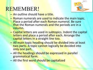 REMEMBER!
– An outline should have a title.
– Roman numerals are used to indicate the main topic.
Place a period after each Roman numeral. Be sure
that the Roman numerals and the periods are in a
column.
– Capital letters are used in subtopics. Indent the capital
letters and place a period after each. Arrange the
capital letters in a straight line too.
– All main topic heading should be divided into at least
two parts. A topic cannot logically be decided into
only one part.
– All the headings should be expressed in parallel
grammatical form.
– All the first word should be capitalized
 
