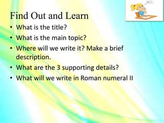 Find Out and Learn
• What is the title?
• What is the main topic?
• Where will we write it? Make a brief
description.
• What are the 3 supporting details?
• What will we write in Roman numeral II
 