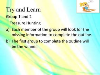 Try and Learn
Group 1 and 2
Treasure Hunting
a) Each member of the group will look for the
missing information to complete the outline.
b) The first group to complete the outline will
be the winner.
 