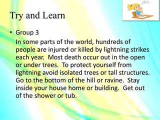 Try and Learn
• Group 3
In some parts of the world, hundreds of
people are injured or killed by lightning strikes
each year. Most death occur out in the open
or under trees. To protect yourself from
lightning avoid isolated trees or tall structures.
Go to the bottom of the hill or ravine. Stay
inside your house home or building. Get out
of the shower or tub.
 