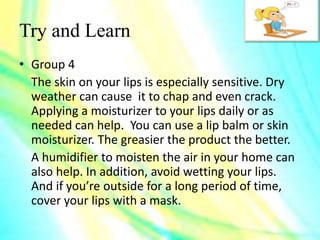 Try and Learn
• Group 4
The skin on your lips is especially sensitive. Dry
weather can cause it to chap and even crack.
Applying a moisturizer to your lips daily or as
needed can help. You can use a lip balm or skin
moisturizer. The greasier the product the better.
A humidifier to moisten the air in your home can
also help. In addition, avoid wetting your lips.
And if you’re outside for a long period of time,
cover your lips with a mask.
 