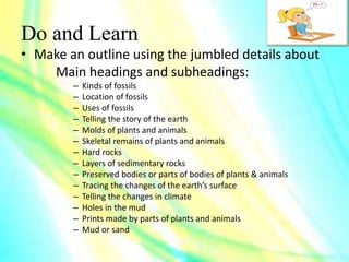 Do and Learn
• Make an outline using the jumbled details about
Main headings and subheadings:
– Kinds of fossils
– Location of fossils
– Uses of fossils
– Telling the story of the earth
– Molds of plants and animals
– Skeletal remains of plants and animals
– Hard rocks
– Layers of sedimentary rocks
– Preserved bodies or parts of bodies of plants & animals
– Tracing the changes of the earth’s surface
– Telling the changes in climate
– Holes in the mud
– Prints made by parts of plants and animals
– Mud or sand
 