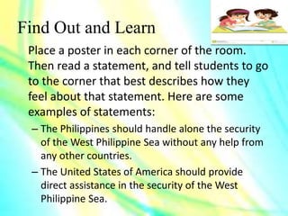 Find Out and Learn
Place a poster in each corner of the room.
Then read a statement, and tell students to go
to the corner that best describes how they
feel about that statement. Here are some
examples of statements:
– The Philippines should handle alone the security
of the West Philippine Sea without any help from
any other countries.
– The United States of America should provide
direct assistance in the security of the West
Philippine Sea.
 