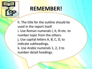 REMEMBER!
h. The title for the outline should be
used in the report itself.
i. Use Roman numerals I, II, III etc. to
number topic from the others.
j. Use capital letters A, B, C, D, to
indicate subheadings.
k. Use Arabic numerals 1, 2, 3 to
number detail headings.
 