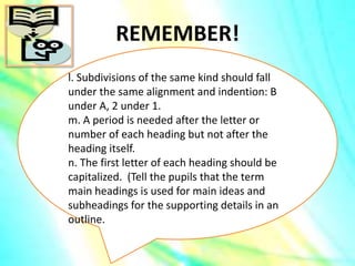 REMEMBER!
l. Subdivisions of the same kind should fall
under the same alignment and indention: B
under A, 2 under 1.
m. A period is needed after the letter or
number of each heading but not after the
heading itself.
n. The first letter of each heading should be
capitalized. (Tell the pupils that the term
main headings is used for main ideas and
subheadings for the supporting details in an
outline.
 