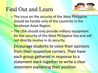 Find Out and Learn
– The issue on the security of the West Philippine
should be handle only of the countries in the
Southeast Asian Region.
– The USA should only provide military equipment
for the security of the West Philippine Sea and will
not directly involve in its security.
Encourage students to voice their opinions
from their respective corners. Then have
each group gathered in response to a
statement work together to write a clear
statement explaining their position.
 