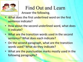 Find Out and Learn
Answer the following.
• What does the first underlined word on the first
sentence indicate?
• How about the second underlined word, what does
it indicate?
• What are the transition words used in the second
sentence? What does each indicate?
• On the second paragraph, what are the transition
words used? What do they indicate?
• What are the punctuation marks mostly used in the
following paragraphs?
 