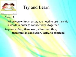 Try and Learn
Group 1
When you write an essay, you need to use transitio
n words in order to connect ideas together.
Sequence: first, then, next, after that, thus,
therefore, in conclusion, lastly, to conclude
 