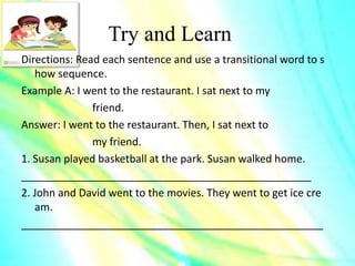 Try and Learn
Directions: Read each sentence and use a transitional word to s
how sequence.
Example A: I went to the restaurant. I sat next to my
friend.
Answer: I went to the restaurant. Then, I sat next to
my friend.
1. Susan played basketball at the park. Susan walked home.
_________________________________________________
2. John and David went to the movies. They went to get ice cre
am.
___________________________________________________
 