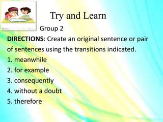 Try and Learn
Group 2
DIRECTIONS: Create an original sentence or pair
of sentences using the transitions indicated.
1. meanwhile
2. for example
3. consequently
4. without a doubt
5. therefore
 