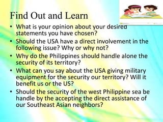 Find Out and Learn
• What is your opinion about your desired
statements you have chosen?
• Should the USA have a direct involvement in the
following issue? Why or why not?
• Why do the Philippines should handle alone the
security of its territory?
• What can you say about the USA giving military
equipment for the security our territory? Will it
benefit us or the US?
• Should the security of the west Philippine sea be
handle by the accepting the direct assistance of
our Southeast Asian neighbors?
 