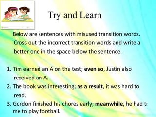 Try and Learn
Below are sentences with misused transition words.
Cross out the incorrect transition words and write a
better one in the space below the sentence.
1. Tim earned an A on the test; even so, Justin also
received an A.
2. The book was interesting; as a result, it was hard to
read.
3. Gordon finished his chores early; meanwhile, he had ti
me to play football.
 