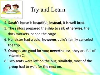 Try and Learn
4. Sarah’s horse is beautiful; instead, it is well-bred.
5. The sailors prepared the ship to sail; otherwise, the
dock workers loaded the cargo.
6. Her sister had a cold; however, Julie’s family canceled
the trip
7. Oranges are good for you; nevertheless, they are full of
vitamin C.
8. Two seats were left on the bus; similarly, most of the
group had to wait for the next on.
 