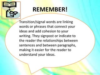 REMEMBER!
Transition/signal words are linking
words or phrases that connect your
ideas and add cohesion to your
writing. They signpost or indicate to
the reader the relationships between
sentences and between paragraphs,
making it easier for the reader to
understand your ideas.
 