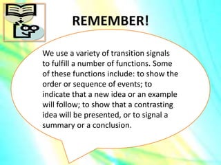 REMEMBER!
We use a variety of transition signals
to fulfill a number of functions. Some
of these functions include: to show the
order or sequence of events; to
indicate that a new idea or an example
will follow; to show that a contrasting
idea will be presented, or to signal a
summary or a conclusion.
 