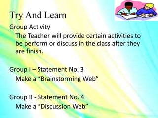 Try And Learn
Group Activity
The Teacher will provide certain activities to
be perform or discuss in the class after they
are finish.
Group I – Statement No. 3
Make a “Brainstorming Web”
Group II - Statement No. 4
Make a “Discussion Web”
 