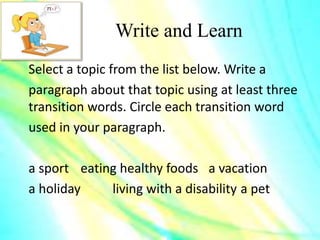 Write and Learn
Select a topic from the list below. Write a
paragraph about that topic using at least three
transition words. Circle each transition word
used in your paragraph.
a sport eating healthy foods a vacation
a holiday living with a disability a pet
 