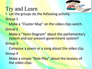 Try and Learn
• Let the groups do the following activity.
Group 1
Make a “Cluster Map” on the video clips watch.
Group 2
Make a “Venn Diagram” about the parliamentary
system and our present government system?
Group 3
Compose a poem or a song about the video clip.
Group 4
Make a simple “Role Play” about the lessons of
the video clips.
 