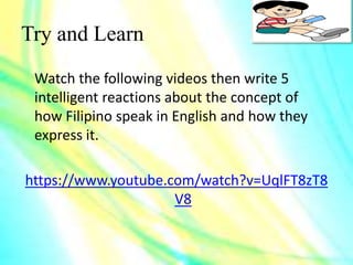 Try and Learn
Watch the following videos then write 5
intelligent reactions about the concept of
how Filipino speak in English and how they
express it.
https://www.youtube.com/watch?v=UqlFT8zT8
V8
 