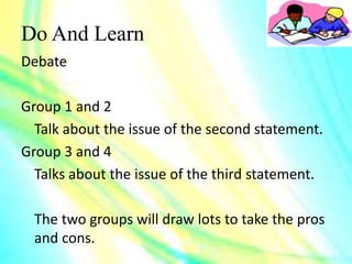 Do And Learn
Debate
Group 1 and 2
Talk about the issue of the second statement.
Group 3 and 4
Talks about the issue of the third statement.
The two groups will draw lots to take the pros
and cons.
 
