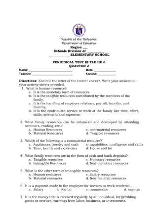 Republic of the Philippines
Department of Education
Region ___
Schools Division of ___________
_____________ ELEMENTARY SCHOOL
PERIODICAL TEST IN TLE HE 6
QUARTER 2
Name: ____________________________________ Date: __________________
Teacher: __________________________________ Section: _______________
Directions: Encircle the letter of the correct answer. Write your answer on
your activity sheets provided.
1. What is human resource?
a. It is the monetary form of resources.
b. It is the tangible resources contributed by the members of the
family.
c. It is the handling of employee relations, payroll, benefits, and
training.
d. It is the contributed service or work of the family like time, effort,
skills, strength, and expertise.
2. What family resources can be enhanced and developed by attending
seminars, reading, etc.?
a. Human Resources c. non-material resources
b. Material Resources d. Tangible resources
3. Which of the following is a nonmaterial resource?
a. Appliances, jewelry and cash c. capabilities, intelligence and skills
b. Time, health and experience d. House and lot
4. What family resources are in the form of cash and bank deposits?
a. Tangible resources c. Monetary resources
b. Intangible Resources d. Non-monetary resources
5. What is the other term of intangible resources?
a. Human resources c. Salary resources
b. Material resources d. Non-material resources
6. It is a payment made to the employee for services or work rendered.
a. Salary b. Rental c. commission d. savings
7. It is the money that is received regularly by an individual, for providing
goods or services, earnings from labor, business, or investments.
 