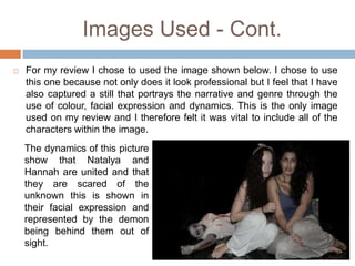 Images Used - Cont.
   For my review I chose to used the image shown below. I chose to use
    this one because not only does it look professional but I feel that I have
    also captured a still that portrays the narrative and genre through the
    use of colour, facial expression and dynamics. This is the only image
    used on my review and I therefore felt it was vital to include all of the
    characters within the image.
    The dynamics of this picture
    show that Natalya and
    Hannah are united and that
    they are scared of the
    unknown this is shown in
    their facial expression and
    represented by the demon
    being behind them out of
    sight.
 