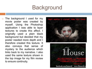 Background
   The background I used for my
    movie poster was created by
    myself. Using the Photoshop
    application I was able to layer
    textures to create this affect. I
    originally used a plain black
    background but decided that my
    poster needed more depth and I
    therefore created this texture. It
    also conveys that sense of
    mystery to the audience which
    links back to my narrative. I also
    used the same texture shown in
    the top image for my film review
    to ensure continuity.
 