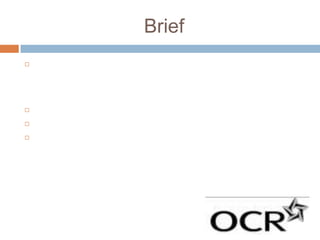 Brief
   For this piece of coursework, the assignment brief outlined that we
    must create a short film in its entirety, lasting approximately five
    minutes, which may be live action or animated or a combination of
    both, together with two or three of the following options
   A poster for the film
   A radio trailer for the film
   A film magazine review page featuring the film
 