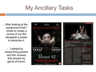 My Ancillary Tasks

   After looking at the
    assignment brief I
     chose to create a
     review of my film
    alongside a poster
      to advertise it.


        I started by
    researching posters
      and film reviews
       that shared my
      genre of horror.
 