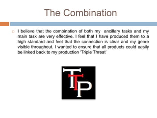 The Combination
   I believe that the combination of both my ancillary tasks and my
    main task are very effective. I feel that I have produced them to a
    high standard and feel that the connection is clear and my genre
    visible throughout. I wanted to ensure that all products could easily
    be linked back to my production ‘Triple Threat’
 