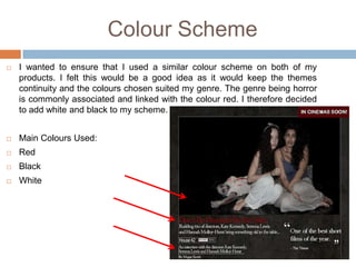 Colour Scheme
   I wanted to ensure that I used a similar colour scheme on both of my
    products. I felt this would be a good idea as it would keep the themes
    continuity and the colours chosen suited my genre. The genre being horror
    is commonly associated and linked with the colour red. I therefore decided
    to add white and black to my scheme.


   Main Colours Used:
   Red
   Black
   White
 