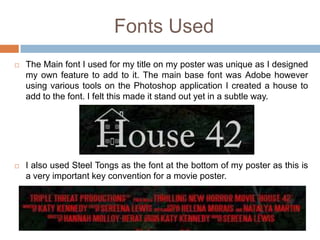 Fonts Used
   The Main font I used for my title on my poster was unique as I designed
    my own feature to add to it. The main base font was Adobe however
    using various tools on the Photoshop application I created a house to
    add to the font. I felt this made it stand out yet in a subtle way.




   I also used Steel Tongs as the font at the bottom of my poster as this is
    a very important key convention for a movie poster.
 