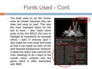 Fonts Used - Cont.
   The fonts used on my film review
    were all chosen because they are
    clear and easy to read. This was
    the most important factor for the
    text to have. I also made some
    parts of the font BOLD this was to
    highlight its importance for example
    where I used ‘in cinemas soon’ I
    also made the main body font white
    so that it can easily be seen on the
    dark textured background. However
    a blood red colour was used for the
    main headings to tie it back to the
    overall colour scheme and the
    genre which is often associated
    with ’RED’
 